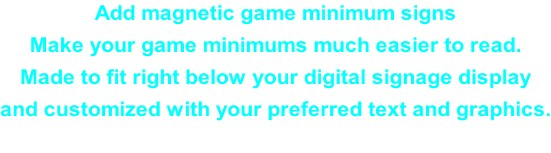 Add magnetic game minimum signs Make your game minimums much easier to read. Made to fit right below your digital signage display  and customized with your preferred text and graphics.